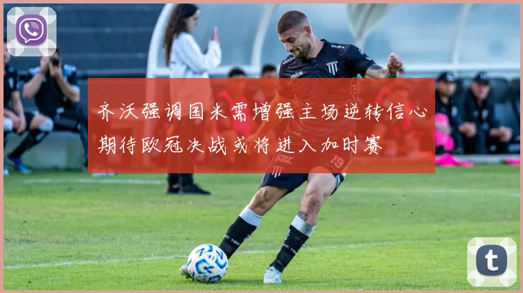 齐沃强调国米需增强主场逆转信心期待欧冠决战或将进入加时赛