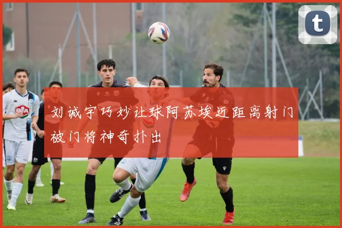 刘诚宇巧妙让球阿苏埃近距离射门被门将神奇扑出