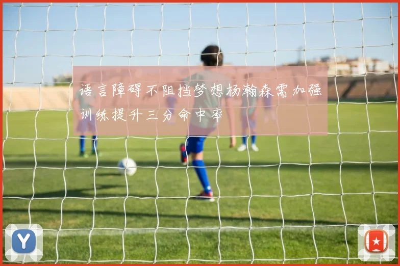 语言障碍不阻挡梦想杨瀚森需加强训练提升三分命中率