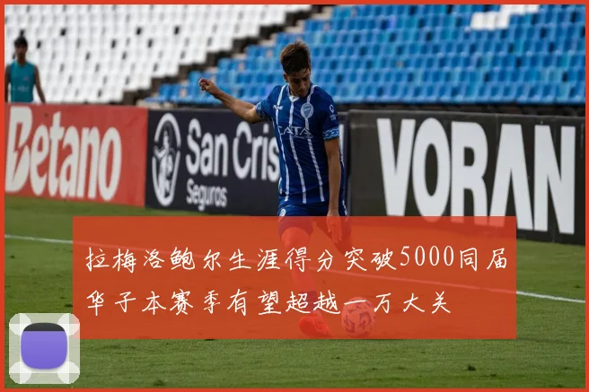 拉梅洛鲍尔生涯得分突破5000同届华子本赛季有望超越一万大关