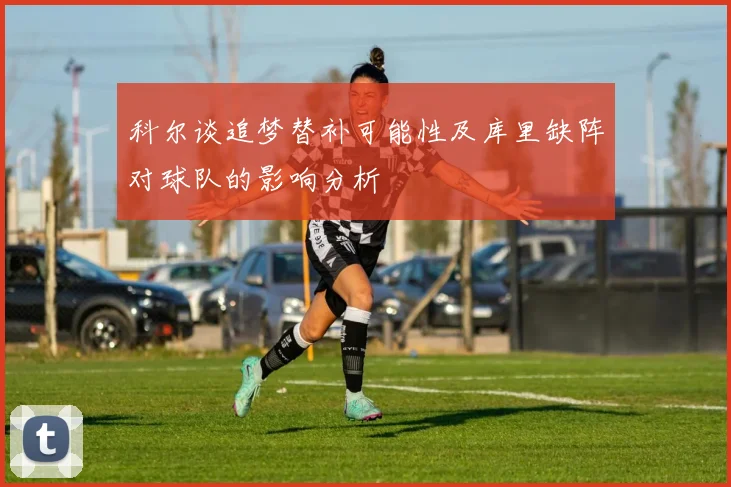 科尔谈追梦替补可能性及库里缺阵对球队的影响分析