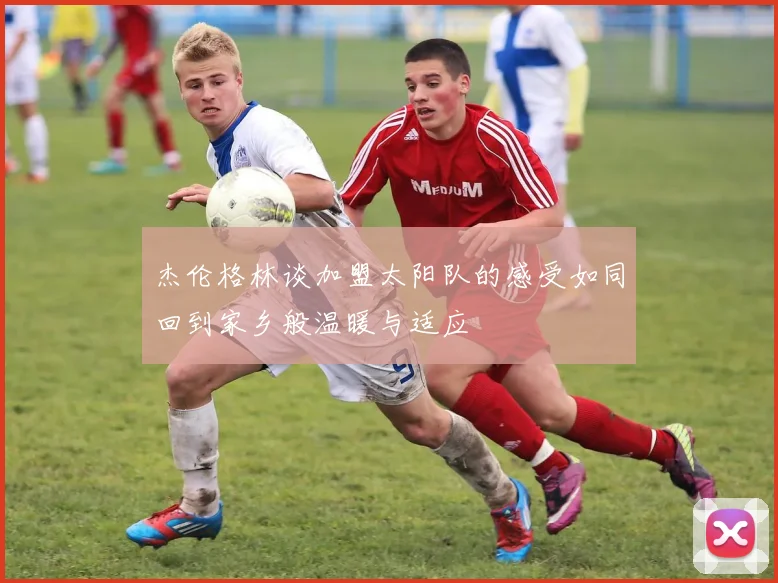 杰伦格林谈加盟太阳队的感受如同回到家乡般温暖与适应