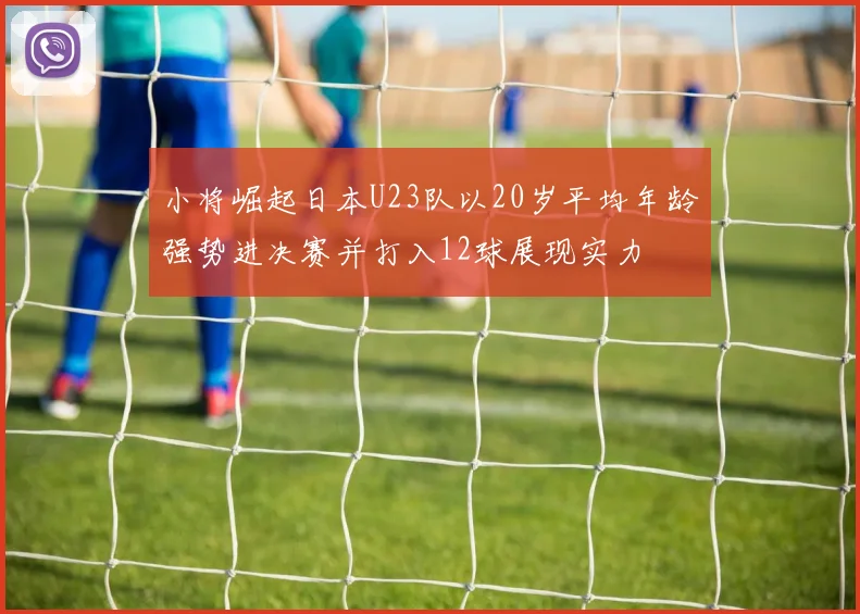 小将崛起日本U23队以20岁平均年龄强势进决赛并打入12球展现实力