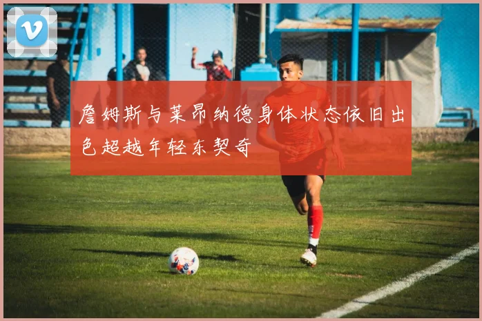 詹姆斯与莱昂纳德身体状态依旧出色超越年轻东契奇