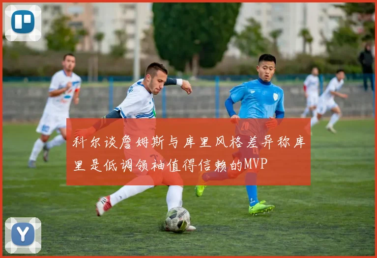 科尔谈詹姆斯与库里风格差异称库里是低调领袖值得信赖的MVP