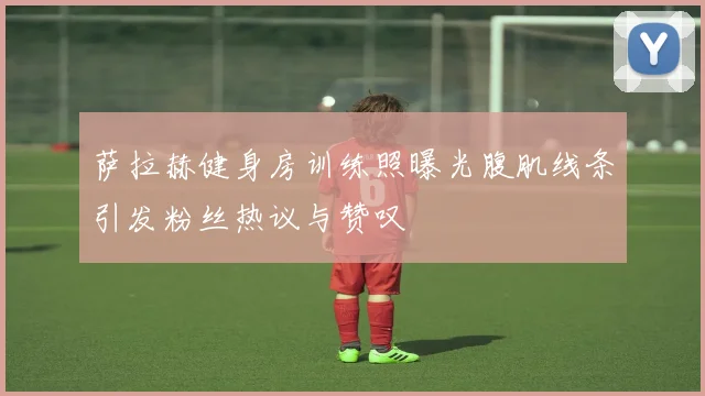 萨拉赫健身房训练照曝光腹肌线条引发粉丝热议与赞叹