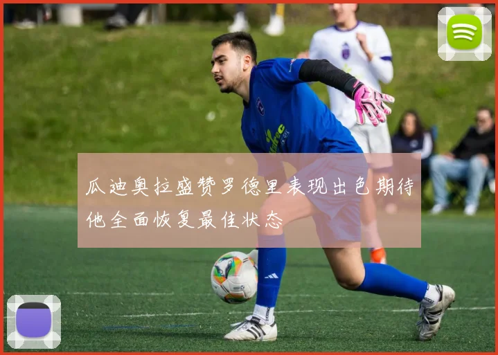 瓜迪奥拉盛赞罗德里表现出色期待他全面恢复最佳状态