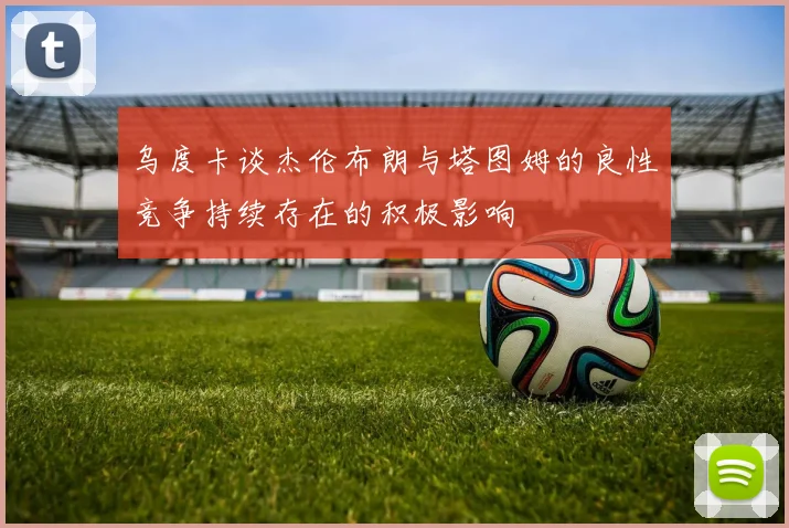 乌度卡谈杰伦布朗与塔图姆的良性竞争持续存在的积极影响