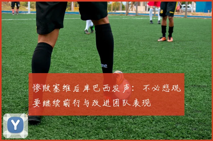惨败塞维后库巴西发声：不必悲观要继续前行与改进团队表现