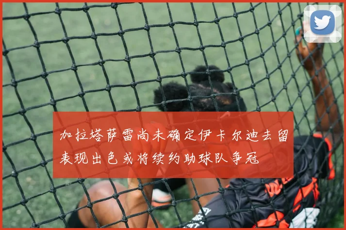 加拉塔萨雷尚未确定伊卡尔迪去留表现出色或将续约助球队争冠