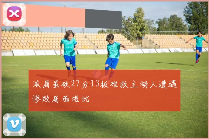 浓眉虽砍27分13板难救主湖人遭遇惨败局面堪忧