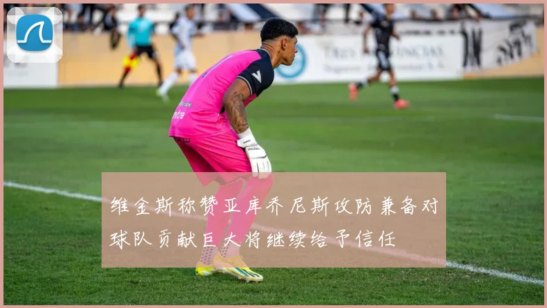 维金斯称赞亚库乔尼斯攻防兼备对球队贡献巨大将继续给予信任