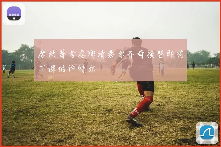 摩纳哥考虑聘请泰尔齐奇接替即将下课的许特尔