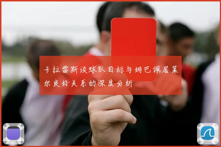 卡拉雷斯谈球队目标与姆巴佩居莱尔良好关系的深度分析