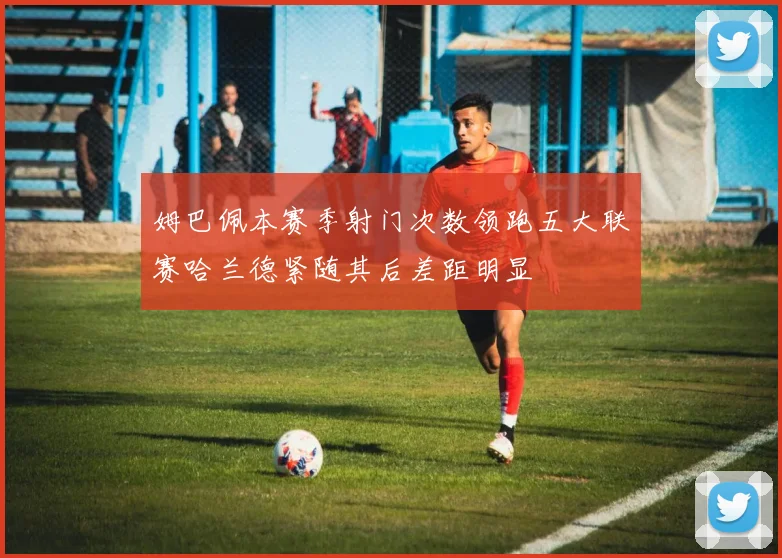 姆巴佩本赛季射门次数领跑五大联赛哈兰德紧随其后差距明显