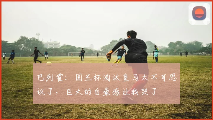 巴列霍：国王杯淘汰皇马太不可思议了，巨大的自豪感让我哭了