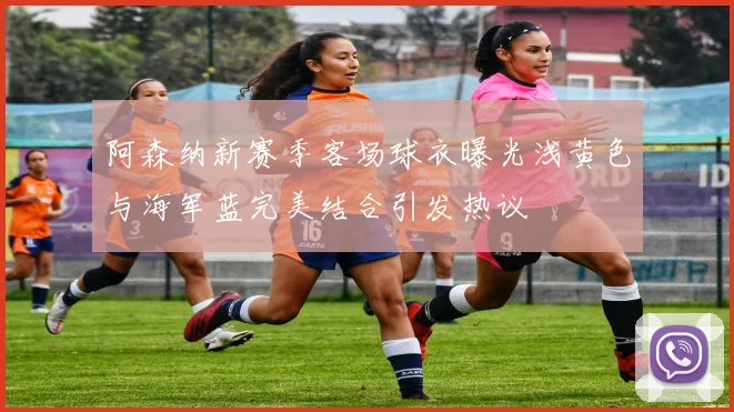 阿森纳新赛季客场球衣曝光浅黄色与海军蓝完美结合引发热议