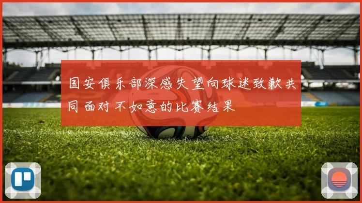 国安俱乐部深感失望向球迷致歉共同面对不如意的比赛结果