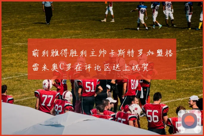 前利雅得胜利主帅卡斯特罗加盟格雷米奥C罗在评论区送上祝贺