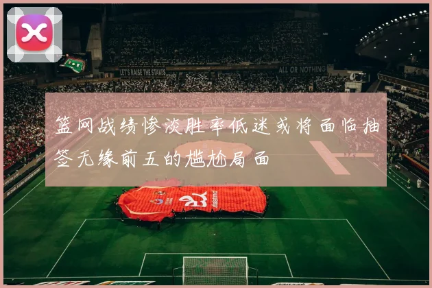 篮网战绩惨淡胜率低迷或将面临抽签无缘前五的尴尬局面