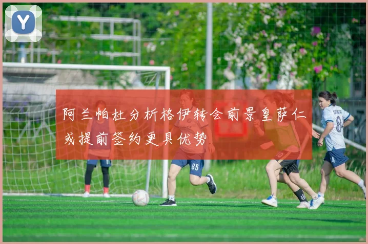 阿兰帕杜分析格伊转会前景皇萨仁或提前签约更具优势