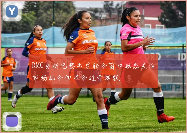 RMC分析巴黎冬季转会窗口动态关注市场机会但不会过于活跃