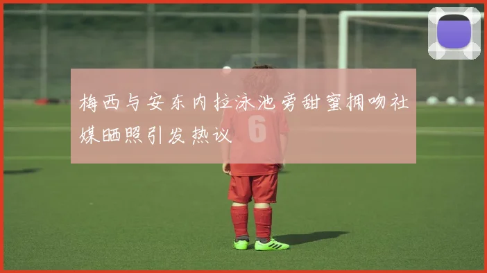 梅西与安东内拉泳池旁甜蜜拥吻社媒晒照引发热议