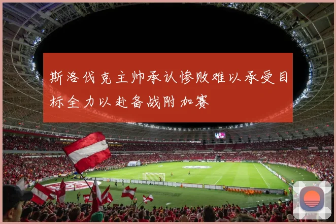 斯洛伐克主帅承认惨败难以承受目标全力以赴备战附加赛