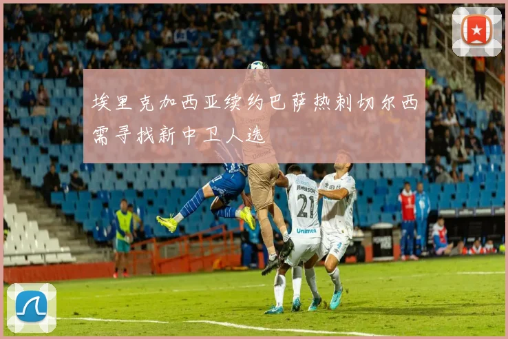 埃里克加西亚续约巴萨热刺切尔西需寻找新中卫人选