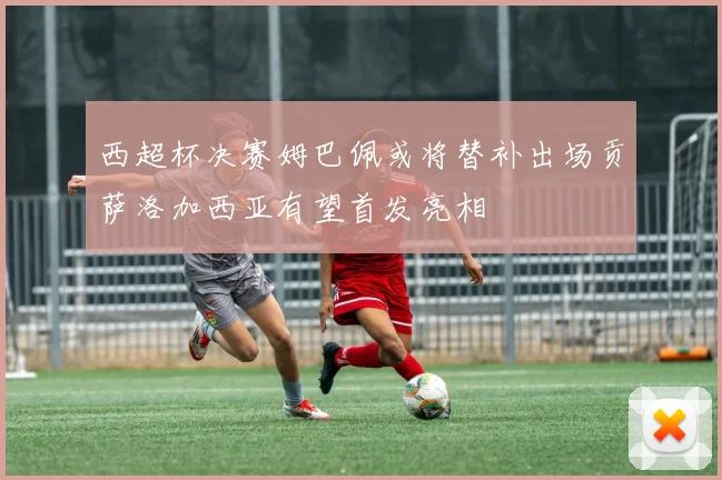西超杯决赛姆巴佩或将替补出场贡萨洛加西亚有望首发亮相