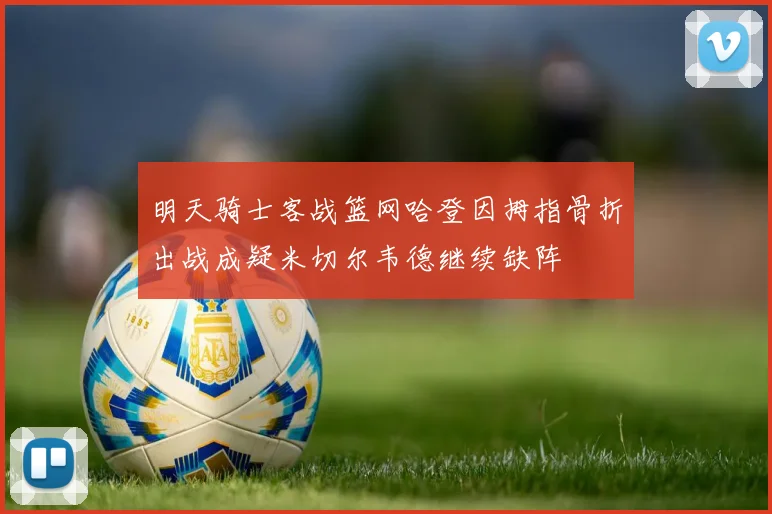 明天骑士客战篮网哈登因拇指骨折出战成疑米切尔韦德继续缺阵