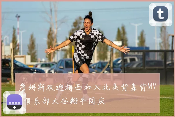 詹姆斯欢迎梅西加入北美背靠背MVP俱乐部大谷翔平同庆