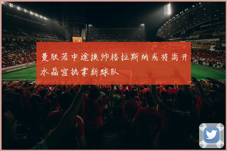 曼联若中途换帅格拉斯纳或将离开水晶宫执掌新球队