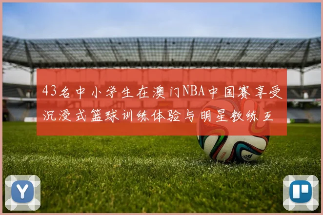 43名中小学生在澳门NBA中国赛享受沉浸式篮球训练体验与明星教练互动